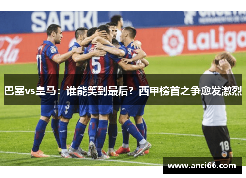 巴塞vs皇马：谁能笑到最后？西甲榜首之争愈发激烈