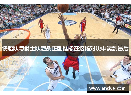 快船队与爵士队激战正酣谁能在这场对决中笑到最后