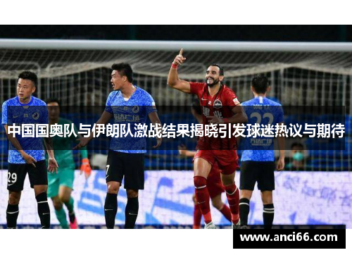 中国国奥队与伊朗队激战结果揭晓引发球迷热议与期待